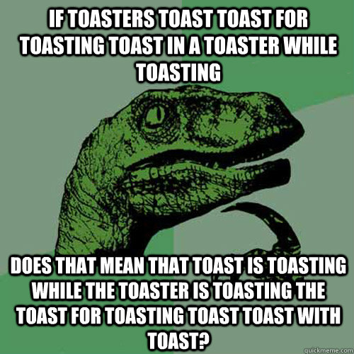 if Toasters toast toast for toasting toast in a toaster while toasting does that mean that toast is toasting while the toaster is toasting the toast for toasting toast toast with toast? - if Toasters toast toast for toasting toast in a toaster while toasting does that mean that toast is toasting while the toaster is toasting the toast for toasting toast toast with toast?  Philosoraptor