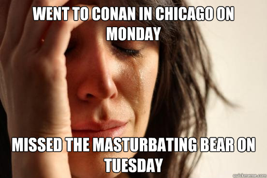 Went to Conan in chicago on monday missed the masturbating bear on tuesday  First World Problems