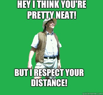 Hey I think you're pretty neat! But I respect your distance!  