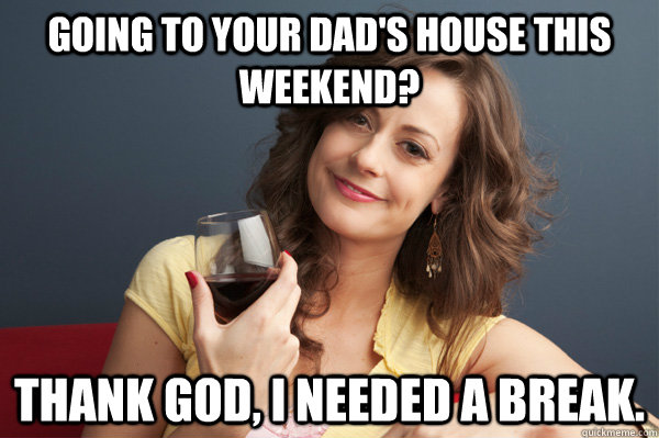 Going to your dad's house this weekend? Thank god, I needed a break.  Forever Resentful Mother