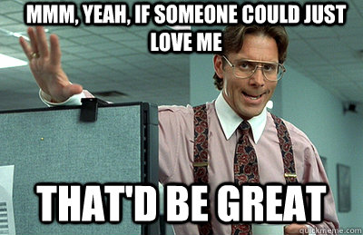 Mmm, yeah, If someone could just love me that'd be great - Mmm, yeah, If someone could just love me that'd be great  Office Space