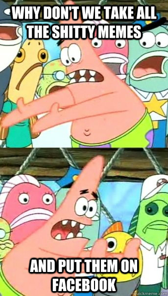 WHY DON'T WE TAKE ALL THE SHITTY MEMES AND PUT THEM ON FACEBOOK  Push it somewhere else Patrick