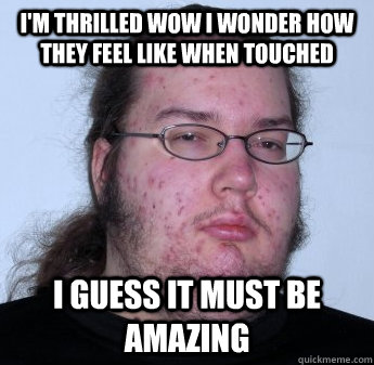 I'm thrilled wow I wonder how they feel like when touched I guess it must be amazing  neckbeard