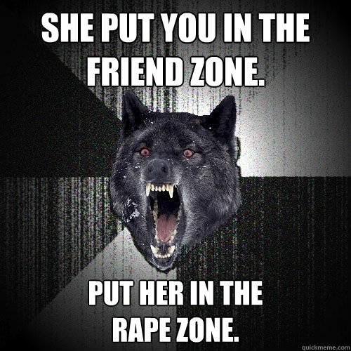 She put you in the friend zone. put her in the
rape zone.  Insanity Wolf