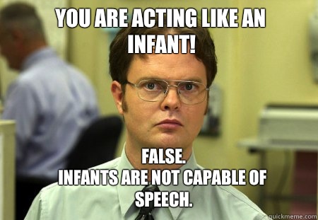 YOU ARE ACTING LIKE AN INFANT! FALSE.  
INFANTS ARE NOT CAPABLE OF SPEECH.   Schrute