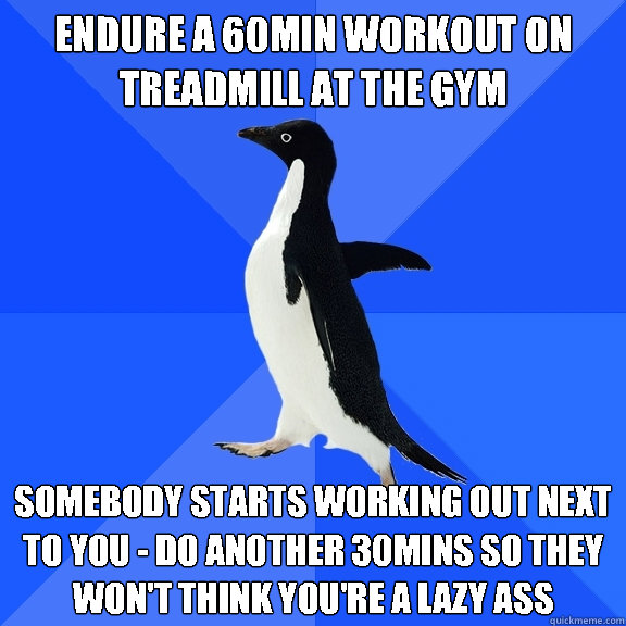 Endure a 60min workout on treadmill at the gym somebody starts working out next to you - do another 30mins so they won't think you're a lazy ass  Socially Awkward Penguin