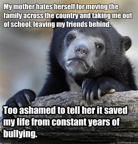 My mother hates herself for moving the family across the country and taking me out of school, leaving my friends behind. Too ashamed to tell her it saved my life from constant years of bullying. - My mother hates herself for moving the family across the country and taking me out of school, leaving my friends behind. Too ashamed to tell her it saved my life from constant years of bullying.  Confession Bear