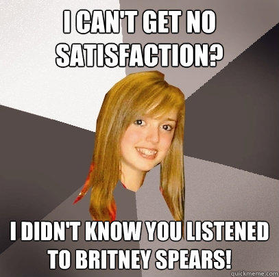 I can't get no satisfaction? I didn't know you listened to britney spears! - I can't get no satisfaction? I didn't know you listened to britney spears!  Musically Oblivious 8th Grader