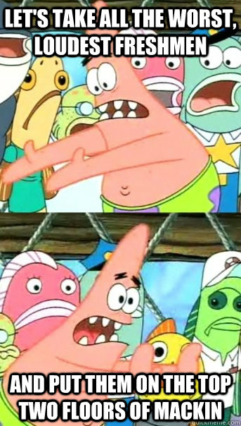 Let's take all the worst, loudest freshmen And put them on the top two floors of Mackin  Push it somewhere else Patrick
