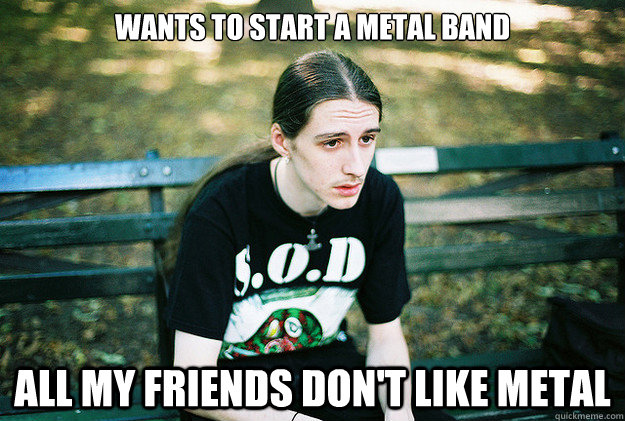 Wants to start a metal band all my friends don't like metal - Wants to start a metal band all my friends don't like metal  First World Metal Problems