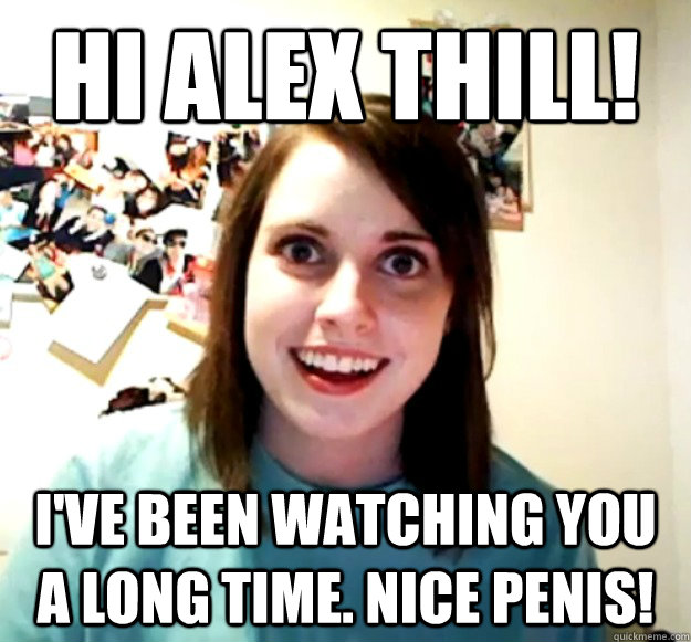 hi alex thill! i've been watching you a long time. Nice penis!  Overly Attached Girlfriend