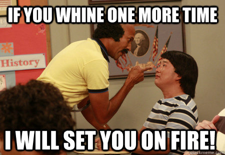 if you whine one more time i will set you on fire!  