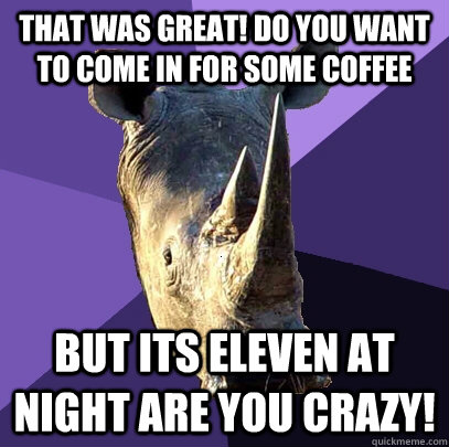 that was great! do you want to come in for some coffee But its eleven at night are you crazy!  Sexually Oblivious Rhino
