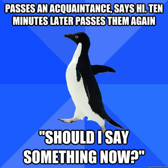 Passes an acquaintance, says hi. ten minutes later passes them again 