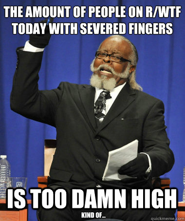 The amount of people on r/WTF today with severed fingers is too damn high Kind of...  The Rent Is Too Damn High