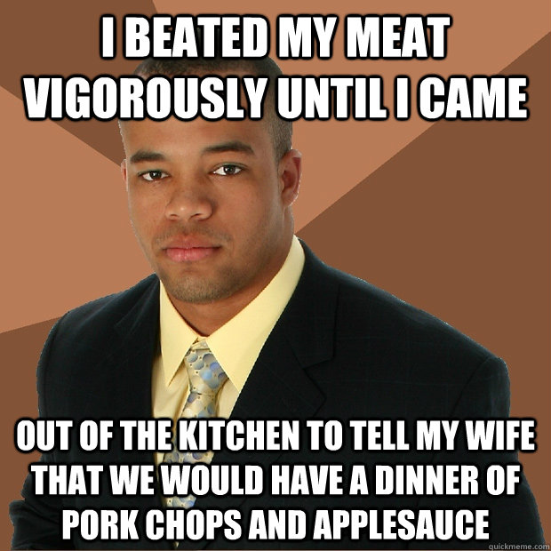 I beated my meat vigorously until i came  Out of the kitchen to tell my wife that we would have a dinner of pork chops and applesauce - I beated my meat vigorously until i came  Out of the kitchen to tell my wife that we would have a dinner of pork chops and applesauce  Successful Black Man