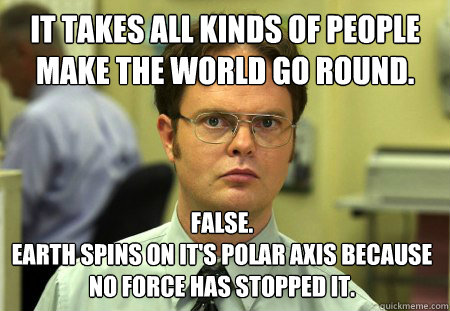 It takes all kinds of people make the world go round. False. 
Earth spins on it's polar axis because no force has stopped it.
  Dwight