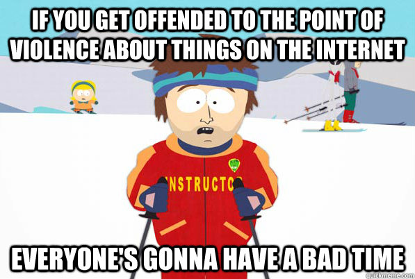 If you get offended to the point of violence about things on the INTERNET Everyone's gonna have a bad time  