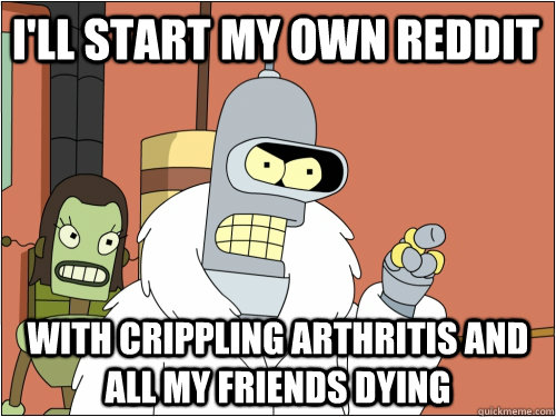 I'll start my own reddit with crippling arthritis and all my friends dying  Blackjack Bender