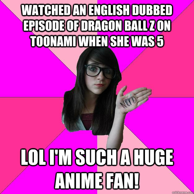 watched an english dubbed episode of dragon ball z on toonami when she was 5 lol I'm such a huge anime fan! - watched an english dubbed episode of dragon ball z on toonami when she was 5 lol I'm such a huge anime fan!  Idiot Nerd Girl