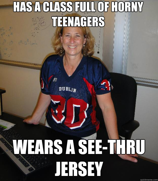 Has a class full of horny teenagers wears a see-thru jersey  Helpful High School Teacher