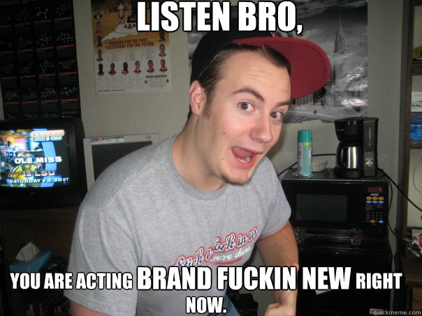  listen bro, you are acting                                                                 right now. Brand fuckin new -  listen bro, you are acting                                                                 right now. Brand fuckin new  brand new