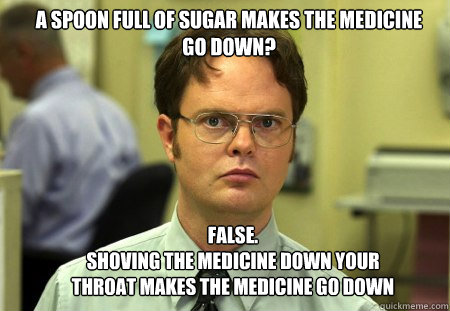 a spoon full of sugar makes the medicine go down? FALSE.  
shoving the medicine down your throat makes the medicine go down  Schrute