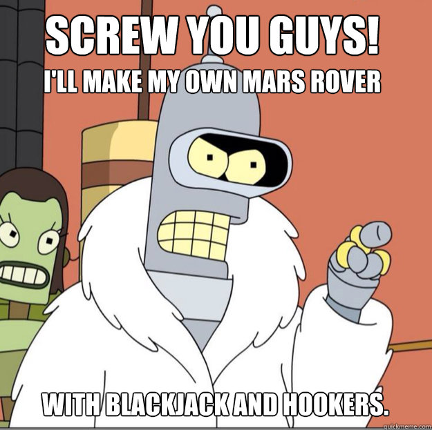 Screw you guys!
 I'll make my own mars rover with blackjack and hookers. - Screw you guys!
 I'll make my own mars rover with blackjack and hookers.  Frustrated Bender