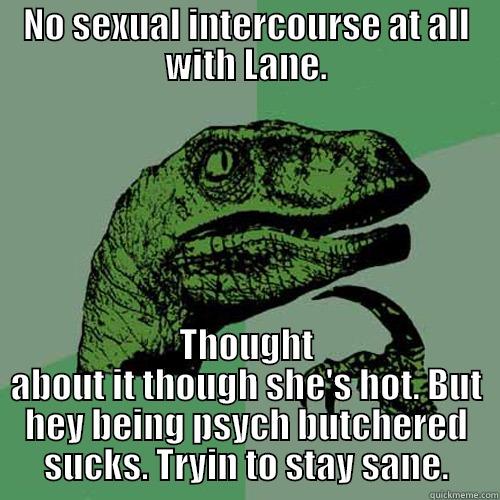 NO SEXUAL INTERCOURSE AT ALL WITH LANE. THOUGHT ABOUT IT THOUGH SHE'S HOT. BUT HEY BEING PSYCH BUTCHERED SUCKS. TRYIN TO STAY SANE. Philosoraptor