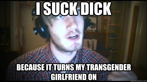 I SUCK DICK BECAUSE IT TURNS MY TRANSGENDER GIRLFRIEND ON - I SUCK DICK BECAUSE IT TURNS MY TRANSGENDER GIRLFRIEND ON  PewDiePie