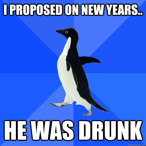 I proposed on new years.. he was drunk  Socially Awkward Penguin
