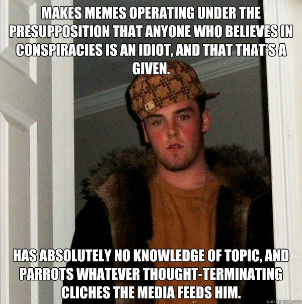 Makes memes operating under the presupposition that anyone who believes in conspiracies is an idiot, and that that's a given. Has absolutely no knowledge of topic, and parrots whatever thought-terminating cliches the media feeds him.  Scumbag Steve