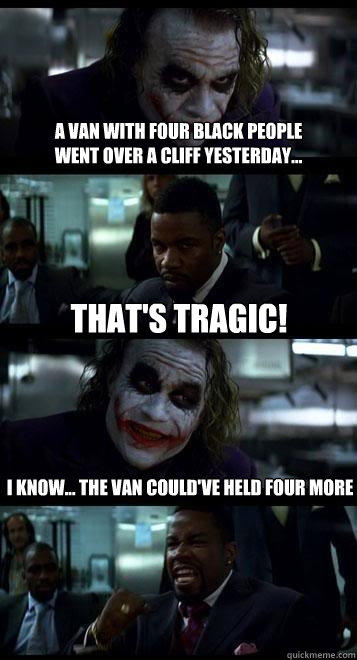 a van with four black people 
went over a cliff yesterday... That's tragic! I know... the van could've held four more - a van with four black people 
went over a cliff yesterday... That's tragic! I know... the van could've held four more  Joker with Black guy