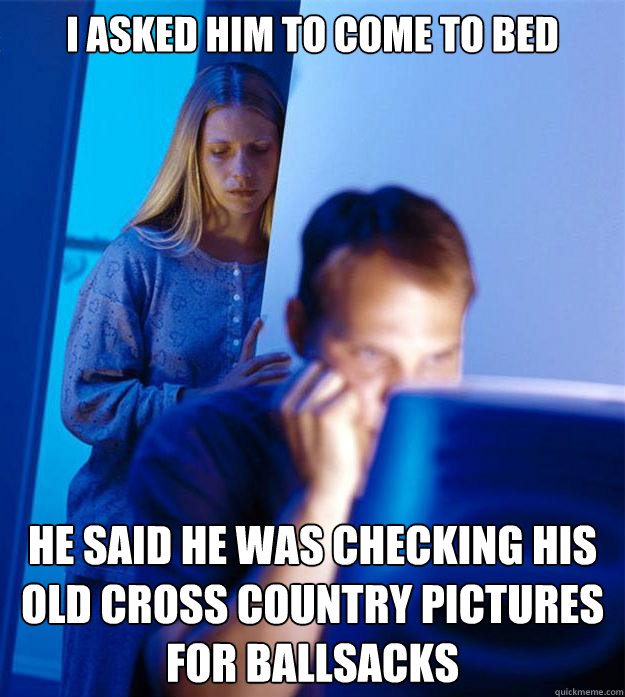 I asked him to come to bed He said he was checking his old cross country pictures for ballsacks  Redditors Wife