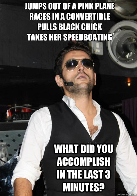 JUMPS OUT OF A PINK PLANE
RACES IN A CONVERTIBLE
PULLS BLACK CHICK
TAKES HER SPEEDBOATING WHAT DID YOU ACCOMPLISH IN THE LAST 3 MINUTES? - JUMPS OUT OF A PINK PLANE
RACES IN A CONVERTIBLE
PULLS BLACK CHICK
TAKES HER SPEEDBOATING WHAT DID YOU ACCOMPLISH IN THE LAST 3 MINUTES?  cezar ouatu 2