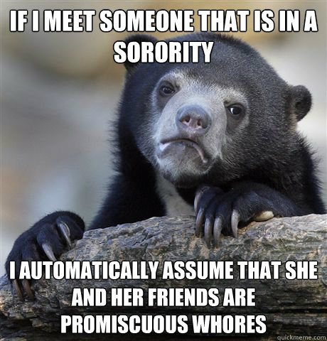 If I meet someone that is in a sorority I automatically assume that she and her friends are promiscuous whores  Confession Bear