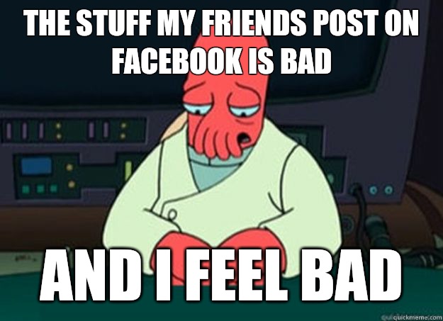 The stuff my friends post on Facebook is bad And I feel bad  I made someone sad and i should feel bad