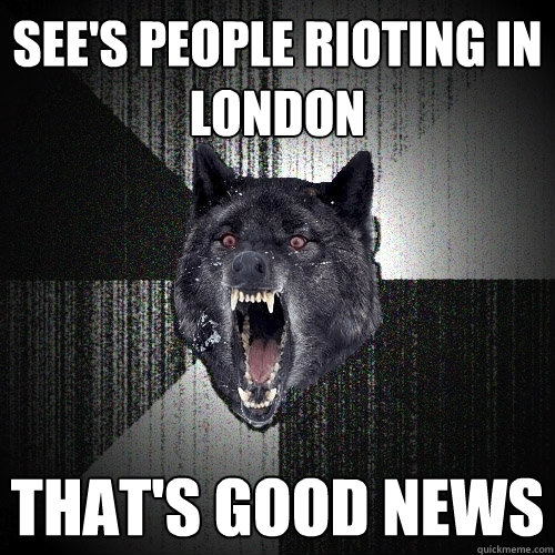 see's people rioting in London that's good news  Insanity Wolf