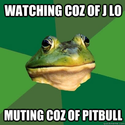 watching coz of j lo muting coz of pitbull  Foul Bachelor Frog