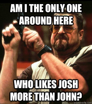 AM I THE ONLY ONE around here who likes josh more than john? - AM I THE ONLY ONE around here who likes josh more than john?  Misc