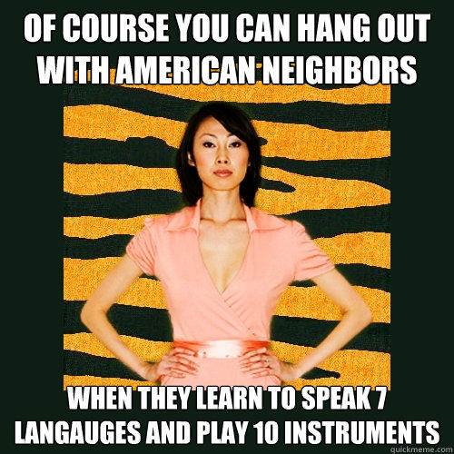 of course you can hang out with american neighbors when they learn to speak 7 langauges and play 10 instruments - of course you can hang out with american neighbors when they learn to speak 7 langauges and play 10 instruments  Tiger Mom