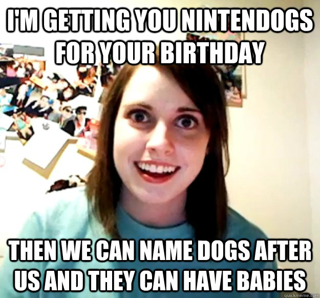 I'm getting you nintendogs for your birthday Then we can name dogs after us and they can have babies  Overly Attached Girlfriend