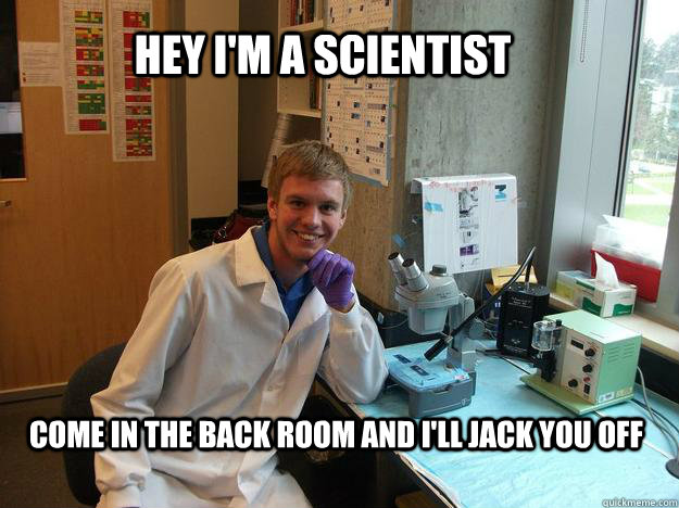 Hey I'm a scientist Come in the back room and I'll jack you off  Scumbag scientist