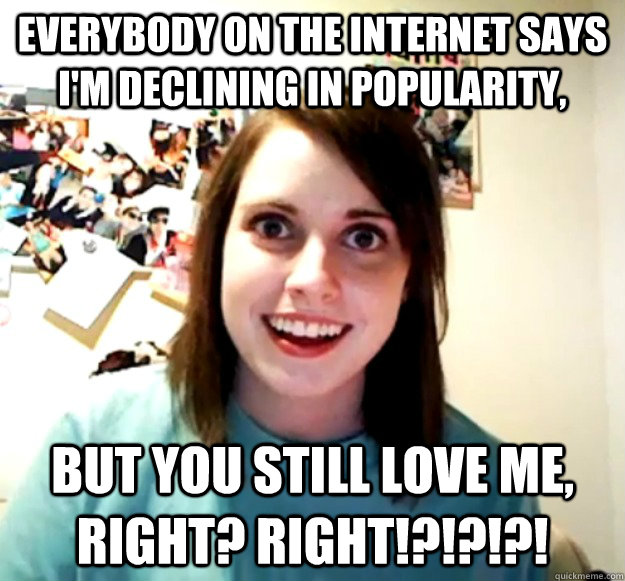 Everybody on the Internet says I'm declining in popularity, but you still love me, right? right!?!?!?! - Everybody on the Internet says I'm declining in popularity, but you still love me, right? right!?!?!?!  Overly Attached Girlfriend