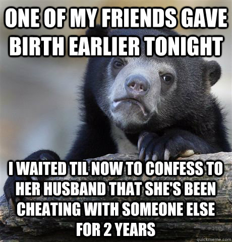 One of my friends gave birth earlier tonight I waited til now to confess to her husband that she's been cheating with someone else for 2 years - One of my friends gave birth earlier tonight I waited til now to confess to her husband that she's been cheating with someone else for 2 years  Confession Bear