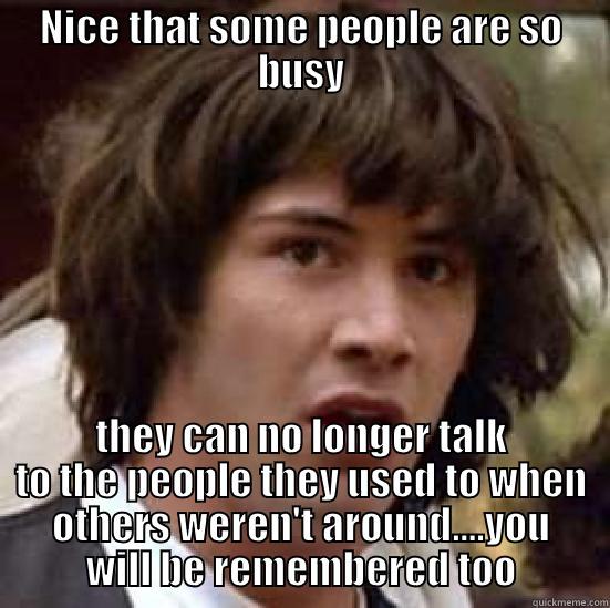 NICE THAT SOME PEOPLE ARE SO BUSY THEY CAN NO LONGER TALK TO THE PEOPLE THEY USED TO WHEN OTHERS WEREN'T AROUND....YOU WILL BE REMEMBERED TOO conspiracy keanu
