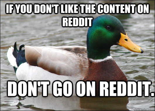 If you don't like the content on reddit don't go on reddit.  Actual Advice Mallard