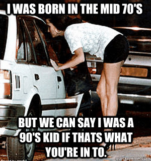 I was born in the mid 70's But we can say I was a 90's kid if thats what you're in to.  Karma Whore