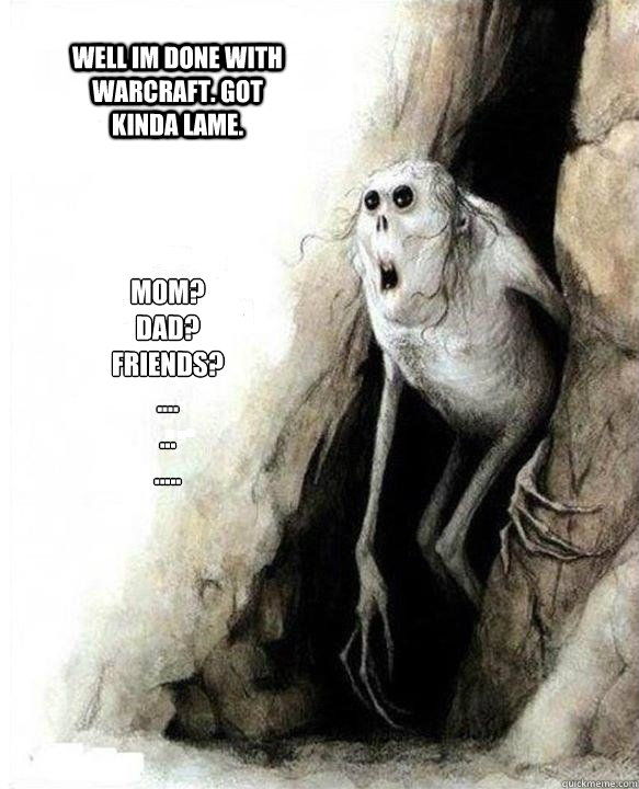 Mom?
Dad?
Friends?
....
...
.....
 Well im done with warcraft. got kinda lame. - Mom?
Dad?
Friends?
....
...
.....
 Well im done with warcraft. got kinda lame.  Mom Dad Friends