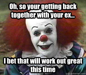 Oh, so your getting back together with your ex... I bet that will work out great this time   Sarcastic Pennywise